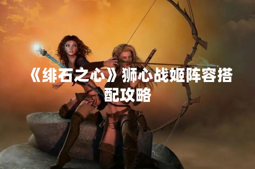 《绯石之心》狮心战姬阵容搭配攻略