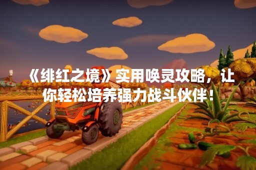 《绯红之境》实用唤灵攻略，让你轻松培养强力战斗伙伴！
