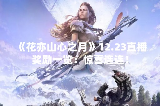 《花亦山心之月》12.23直播奖励一览：惊喜连连！