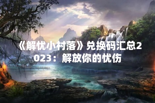 《解忧小村落》兑换码汇总2023：解放你的忧伤