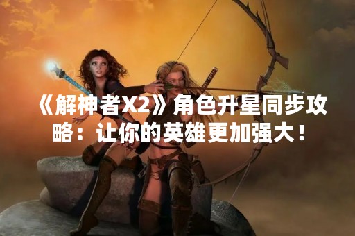 《解神者X2》角色升星同步攻略：让你的英雄更加强大！