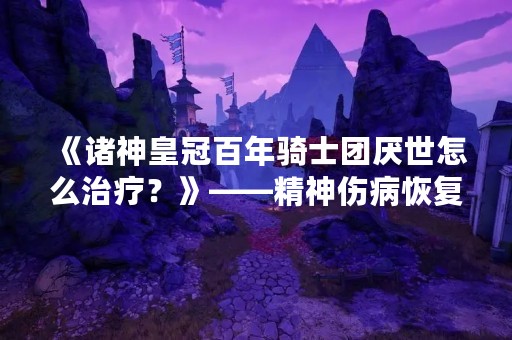 《诸神皇冠百年骑士团厌世怎么治疗？》——精神伤病恢复攻略