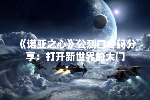 《诺亚之心》公测口令码分享：打开新世界的大门