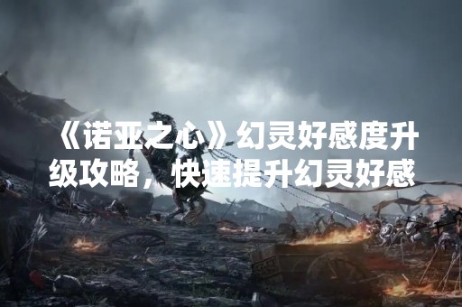 《诺亚之心》幻灵好感度升级攻略，快速提升幻灵好感度！