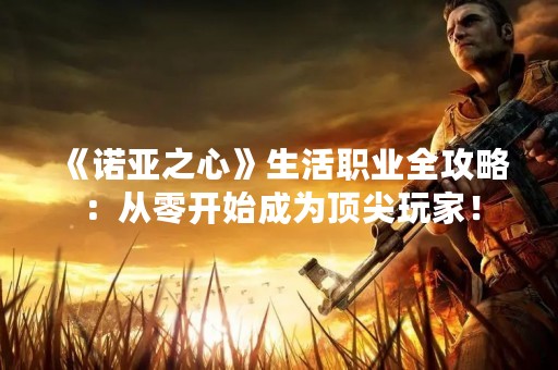 《诺亚之心》生活职业全攻略：从零开始成为顶尖玩家！