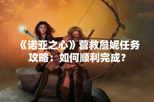 《诺亚之心》营救詹妮任务攻略：如何顺利完成？