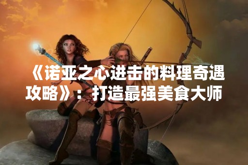 《诺亚之心进击的料理奇遇攻略》：打造最强美食**