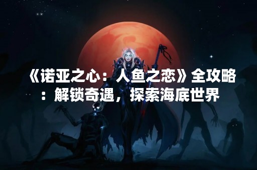 《诺亚之心：人鱼之恋》全攻略：解锁奇遇，探索海底世界