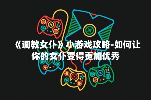 《**女仆》小游戏攻略-如何让你的女仆变得更加优秀
