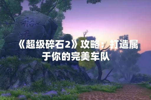 《超级碎石2》攻略：打造属于你的完美车队
