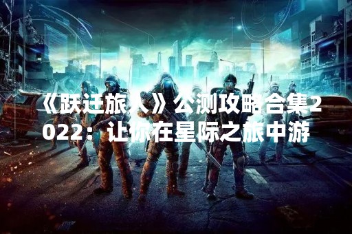 《跃迁旅人》公测攻略合集2022：让你在星际之旅中游刃有余