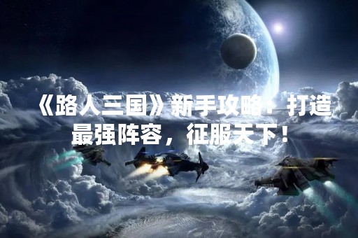 《路人三国》新手攻略：打造最强阵容，征服天下！