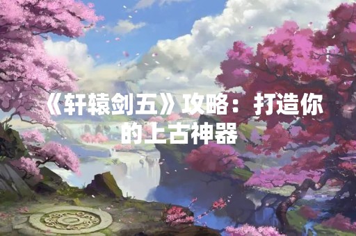 《轩辕剑五》攻略：打造你的上古神器
