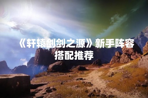 《轩辕剑剑之源》新手阵容搭配推荐