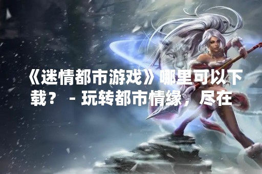 《迷情都市游戏》哪里可以下载？ - 玩转都市情缘，尽在迷情都市游戏！