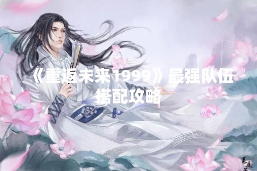 《重返未来1999》最强队伍搭配攻略