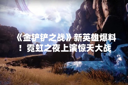 《金铲铲之战》新英雄爆料！霓虹之夜上演惊天大战