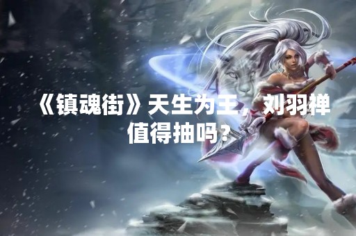 《镇魂街》天生为王，刘羽禅值得抽吗？
