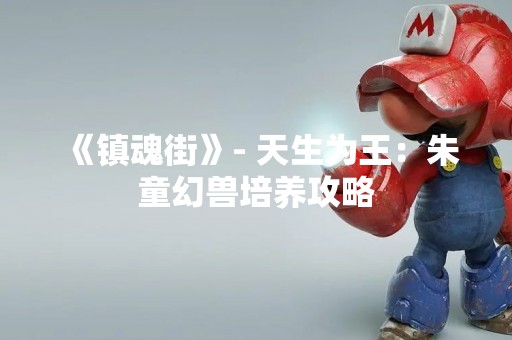 《镇魂街》- 天生为王：朱童幻兽培养攻略