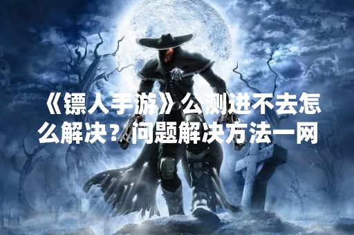 《镖人手游》公测进不去怎么解决？问题解决方法一网打尽！