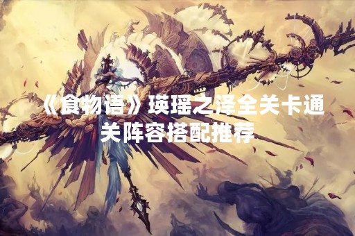《食物语》瑛瑶之泽全关卡通关阵容搭配推荐