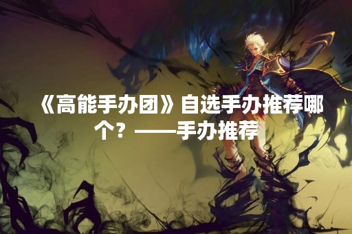 《高能手办团》自选手办推荐哪个？——手办推荐