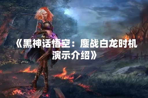 《黑神话悟空：鏖战白龙时机演示介绍》
