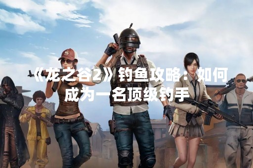《龙之谷2》钓鱼攻略：如何成为一名顶级钓手