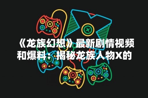 《龙族幻想》最新剧情视频和爆料：揭秘龙族人物X的故事