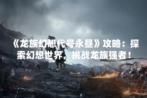 《龙族幻想代号永昼》攻略：探索幻想世界，挑战龙族强者！