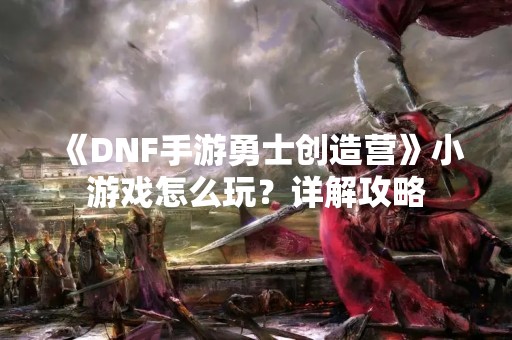 《DNF手游勇士创造营》小游戏怎么玩？详解攻略