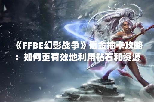 《FFBE幻影战争》氪金抽卡攻略：如何更有效地利用钻石和资源