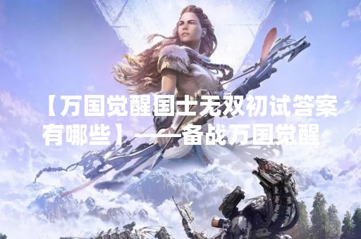 【万国觉醒国士无双初试答案有哪些】——备战万国觉醒国士无双考试，这些答案不能错过！