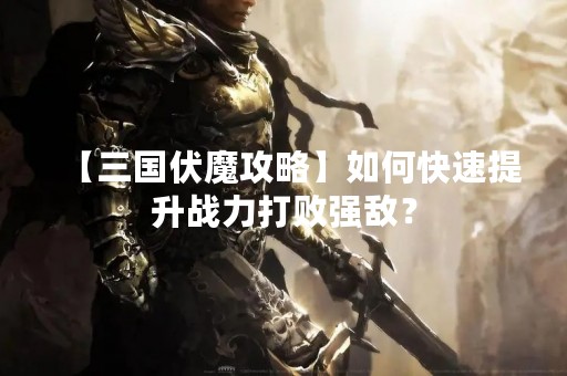 【三国伏魔攻略】如何快速提升战力打败强敌？