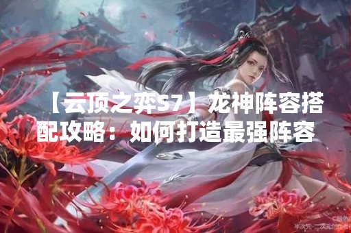 【云顶之弈S7】龙神阵容搭配攻略：如何打造最强阵容？