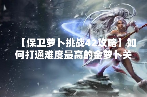 【保卫萝卜挑战42攻略】如何打通难度最高的金萝卜关卡？