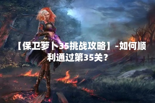 【保卫萝卜35挑战攻略】-如何顺利通过第35关？