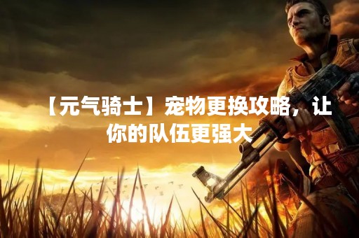 【元气骑士】宠物更换攻略，让你的队伍更强大
