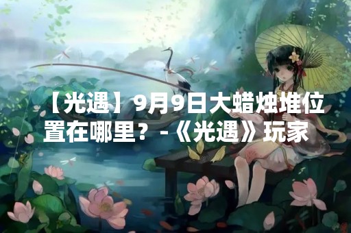 【光遇】9月9日大蜡烛堆位置在哪里？-《光遇》玩家必看！