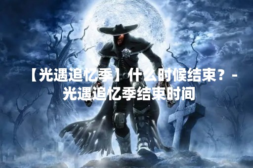 【光遇追忆季】什么时候结束？- 光遇追忆季结束时间