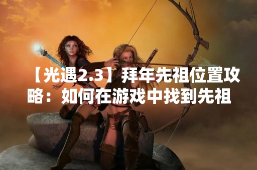 【光遇2.3】拜年先祖位置攻略：如何在游戏中找到先祖位置？