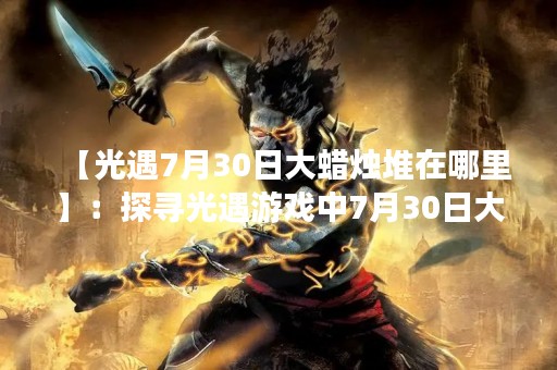 【光遇7月30日大蜡烛堆在哪里】：探寻光遇游戏中7月30日大蜡烛堆的具**置