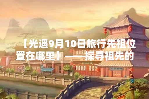 【光遇9月10日旅行先祖位置在哪里】——探寻祖先的足迹，寻找灵魂的归宿