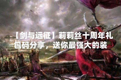 【剑与远征】莉莉丝十周年礼包码分享，送你最强大的装备！
