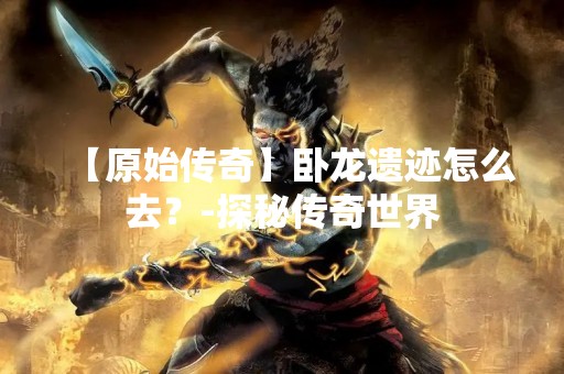【原始传奇】卧龙遗迹怎么去？-探秘传奇世界