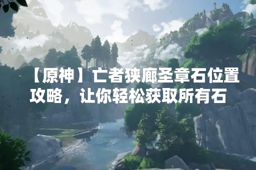 【原神】亡者狭廊圣章石位置攻略，让你轻松获取所有石碑！