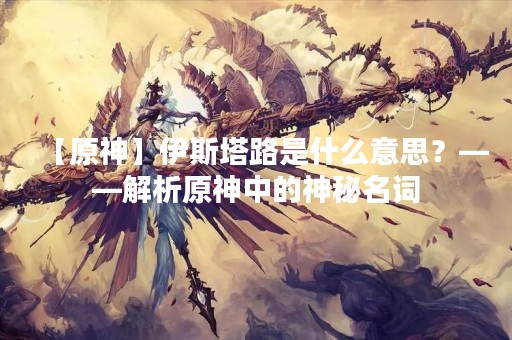 【原神】伊斯塔路是什么意思？——解析原神中的神秘名词