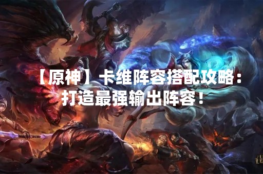 【原神】卡维阵容搭配攻略：打造最强输出阵容！