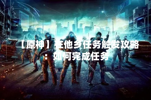 【原神】在他乡任务触发攻略：如何完成任务