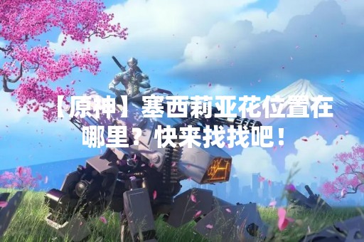 【原神】塞西莉亚花位置在哪里？快来找找吧！